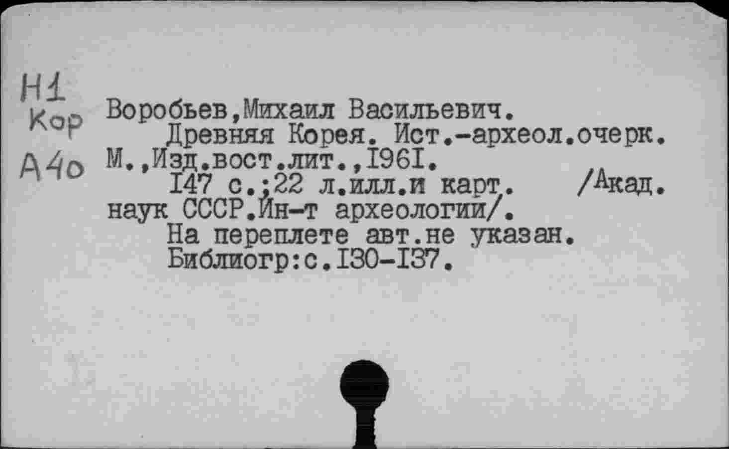 ﻿Hl Кор A4o
Воробьев,Михаил Васильевич.
Древняя Корея. Ист.-археол.очерк. М.,Изд.вост.лит.,1961.
147 с.;22 л.илл.и карт. /Акад, наук СССР.Ин-т археологии/.
На переплете авт.не указан.
Библиогр:с.I30-I37.